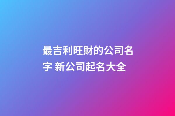 最吉利旺財的公司名字 新公司起名大全-第1張-公司起名-玄機派